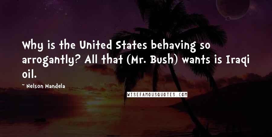 Nelson Mandela Quotes: Why is the United States behaving so arrogantly? All that (Mr. Bush) wants is Iraqi oil.