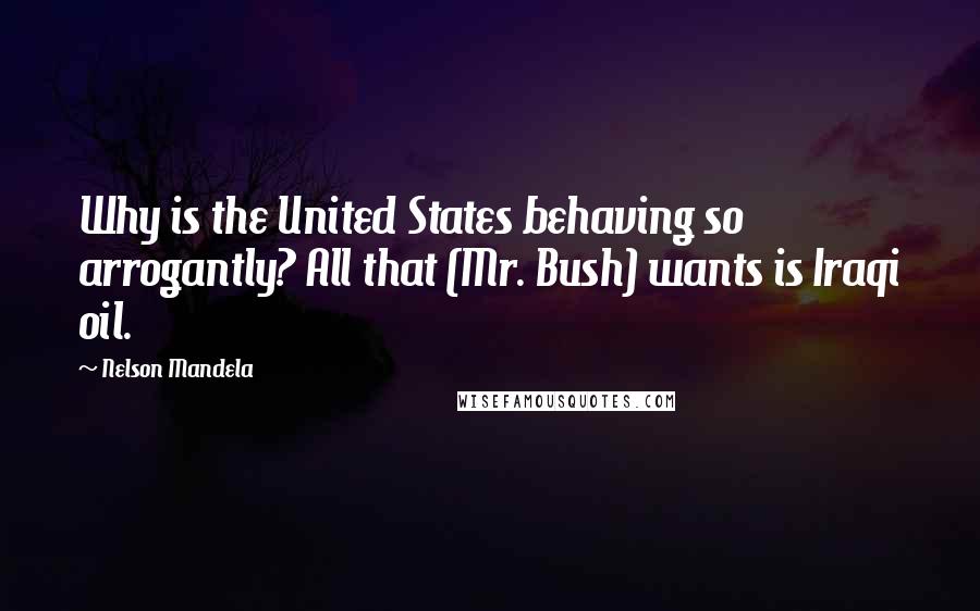 Nelson Mandela Quotes: Why is the United States behaving so arrogantly? All that (Mr. Bush) wants is Iraqi oil.