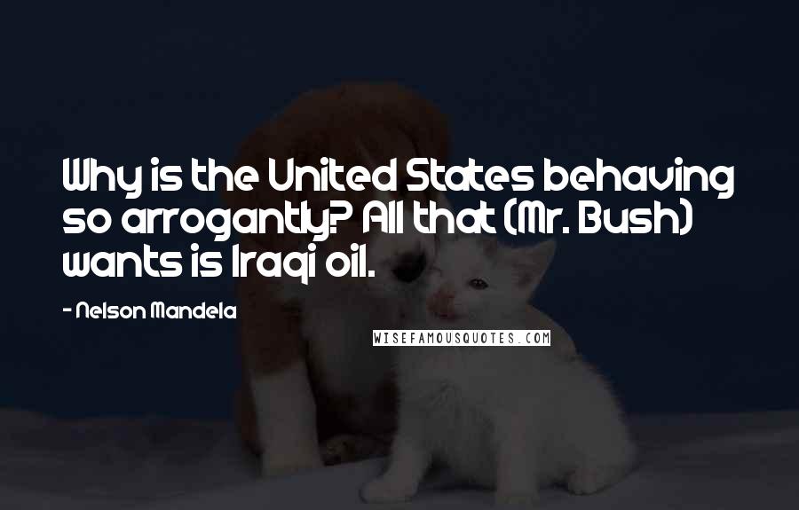 Nelson Mandela Quotes: Why is the United States behaving so arrogantly? All that (Mr. Bush) wants is Iraqi oil.