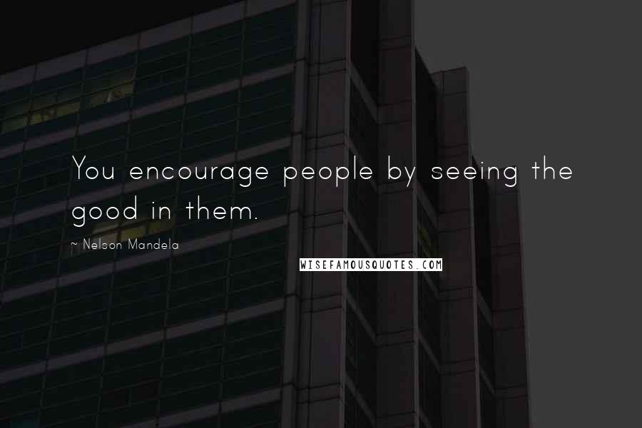 Nelson Mandela Quotes: You encourage people by seeing the good in them.