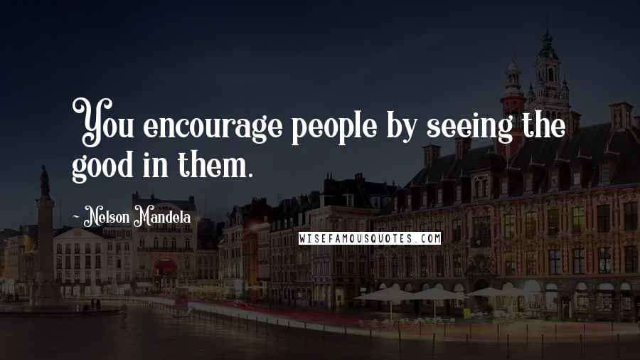 Nelson Mandela Quotes: You encourage people by seeing the good in them.