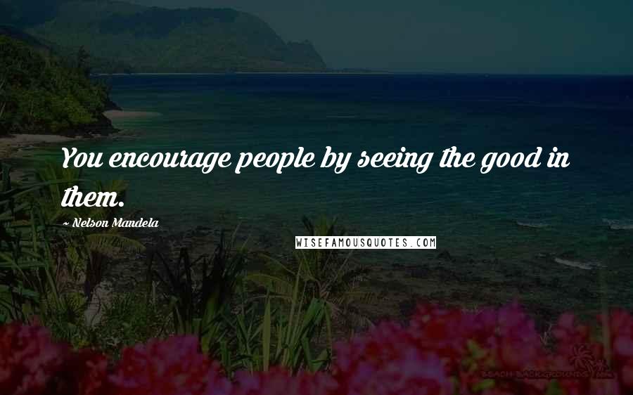 Nelson Mandela Quotes: You encourage people by seeing the good in them.