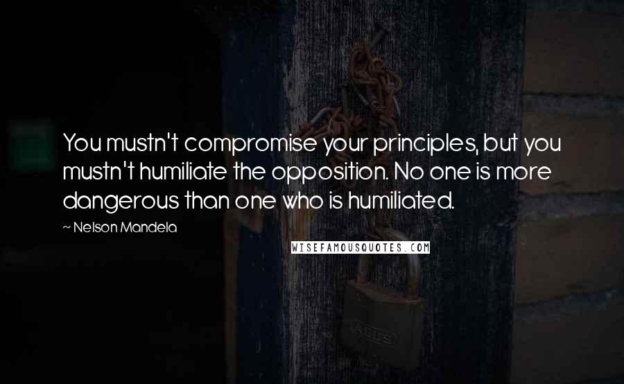 Nelson Mandela Quotes: You mustn't compromise your principles, but you mustn't humiliate the opposition. No one is more dangerous than one who is humiliated.