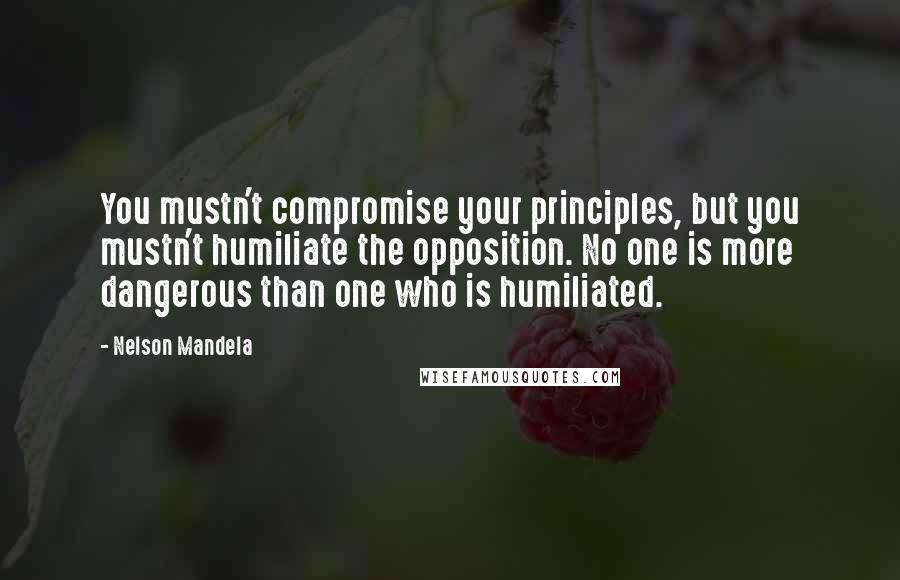 Nelson Mandela Quotes: You mustn't compromise your principles, but you mustn't humiliate the opposition. No one is more dangerous than one who is humiliated.