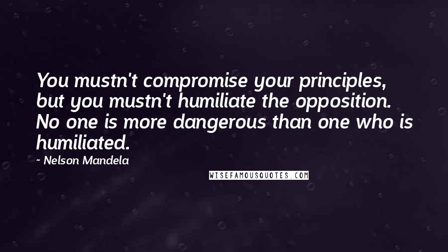 Nelson Mandela Quotes: You mustn't compromise your principles, but you mustn't humiliate the opposition. No one is more dangerous than one who is humiliated.