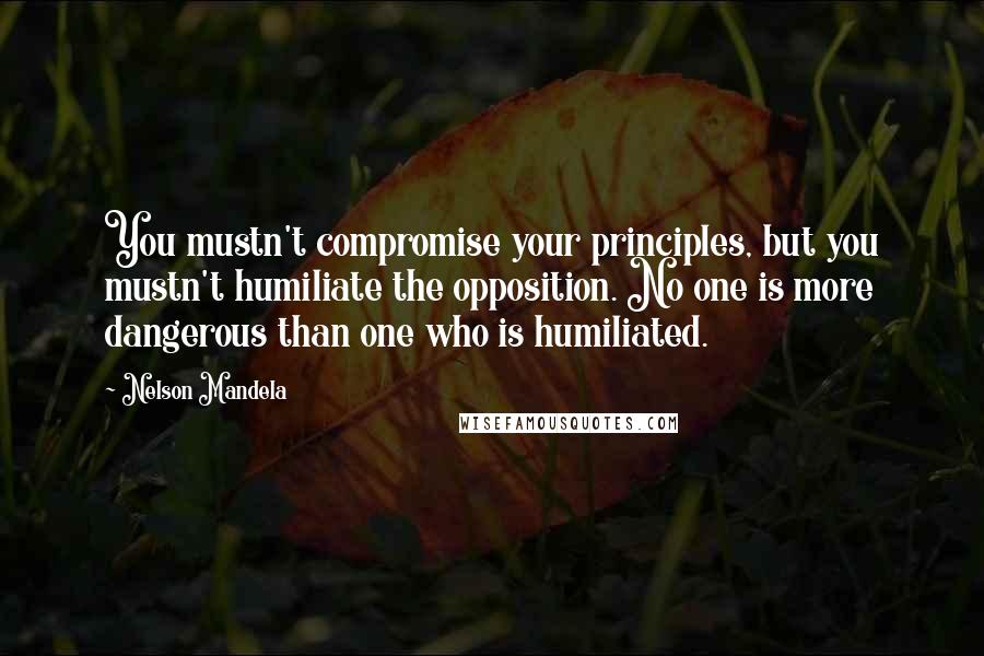 Nelson Mandela Quotes: You mustn't compromise your principles, but you mustn't humiliate the opposition. No one is more dangerous than one who is humiliated.