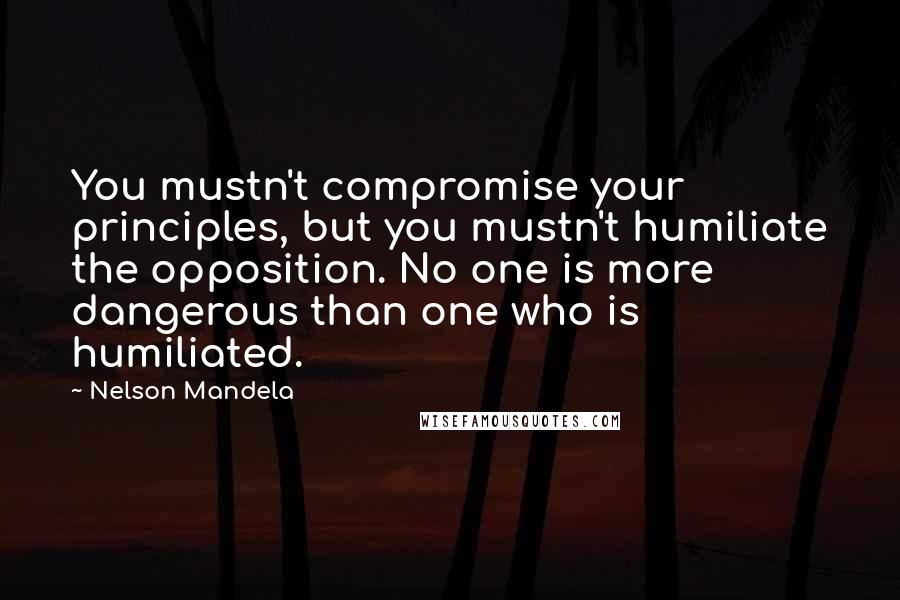 Nelson Mandela Quotes: You mustn't compromise your principles, but you mustn't humiliate the opposition. No one is more dangerous than one who is humiliated.