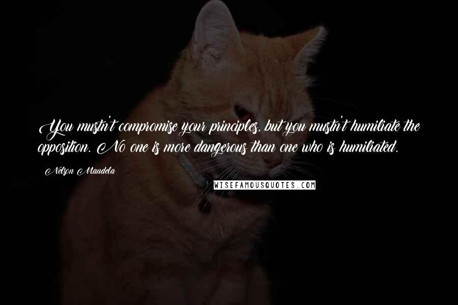 Nelson Mandela Quotes: You mustn't compromise your principles, but you mustn't humiliate the opposition. No one is more dangerous than one who is humiliated.