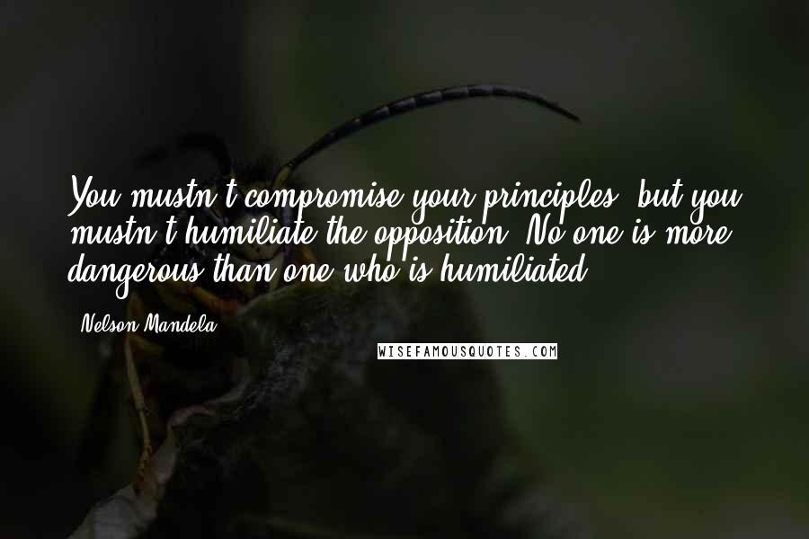 Nelson Mandela Quotes: You mustn't compromise your principles, but you mustn't humiliate the opposition. No one is more dangerous than one who is humiliated.