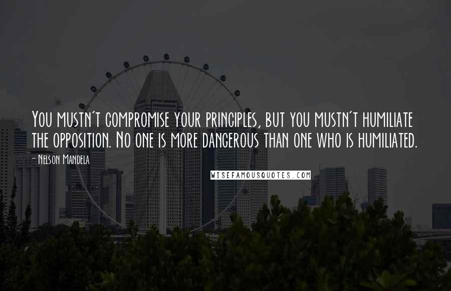 Nelson Mandela Quotes: You mustn't compromise your principles, but you mustn't humiliate the opposition. No one is more dangerous than one who is humiliated.