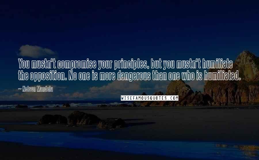 Nelson Mandela Quotes: You mustn't compromise your principles, but you mustn't humiliate the opposition. No one is more dangerous than one who is humiliated.