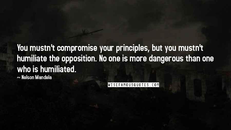 Nelson Mandela Quotes: You mustn't compromise your principles, but you mustn't humiliate the opposition. No one is more dangerous than one who is humiliated.