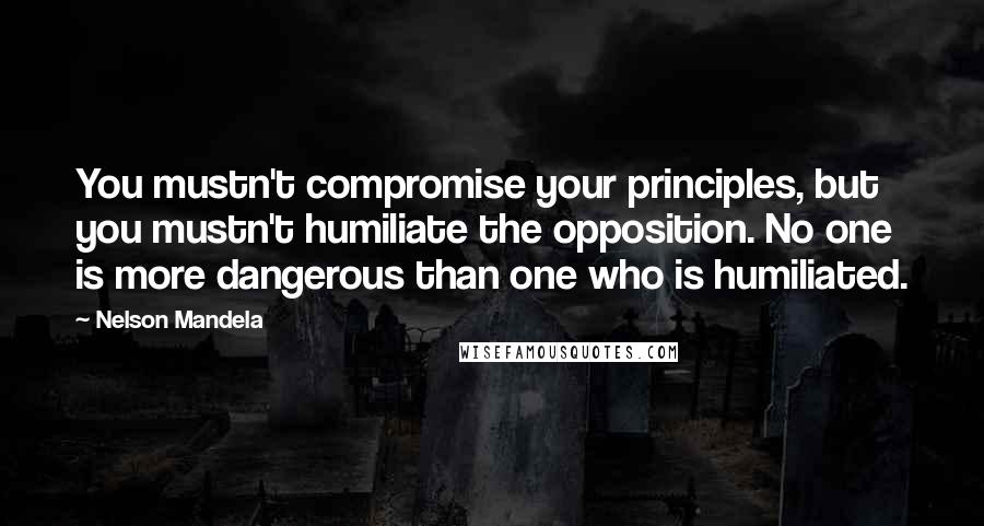 Nelson Mandela Quotes: You mustn't compromise your principles, but you mustn't humiliate the opposition. No one is more dangerous than one who is humiliated.