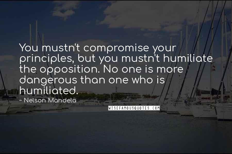 Nelson Mandela Quotes: You mustn't compromise your principles, but you mustn't humiliate the opposition. No one is more dangerous than one who is humiliated.