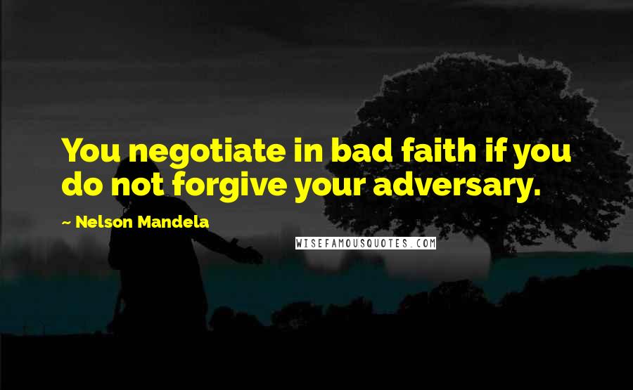 Nelson Mandela Quotes: You negotiate in bad faith if you do not forgive your adversary.