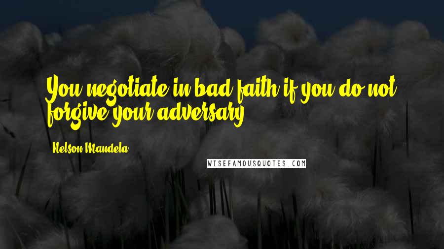 Nelson Mandela Quotes: You negotiate in bad faith if you do not forgive your adversary.