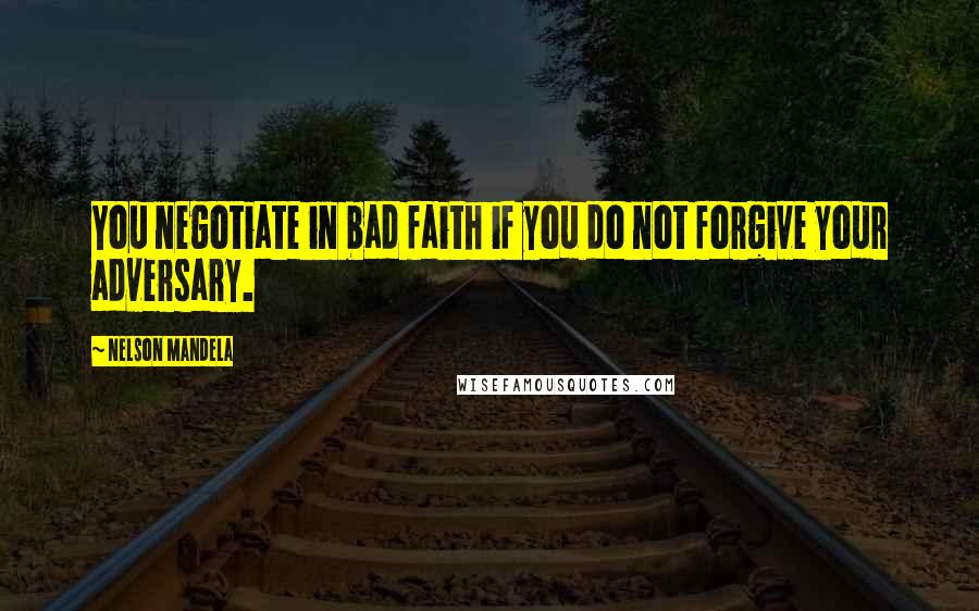 Nelson Mandela Quotes: You negotiate in bad faith if you do not forgive your adversary.