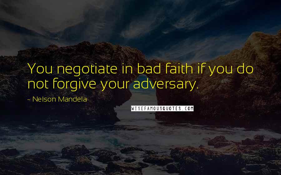 Nelson Mandela Quotes: You negotiate in bad faith if you do not forgive your adversary.