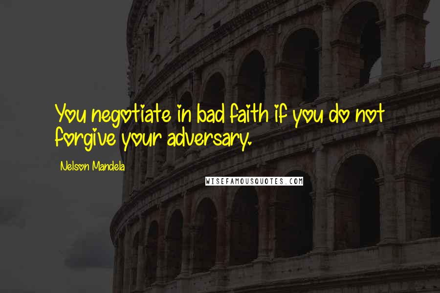 Nelson Mandela Quotes: You negotiate in bad faith if you do not forgive your adversary.