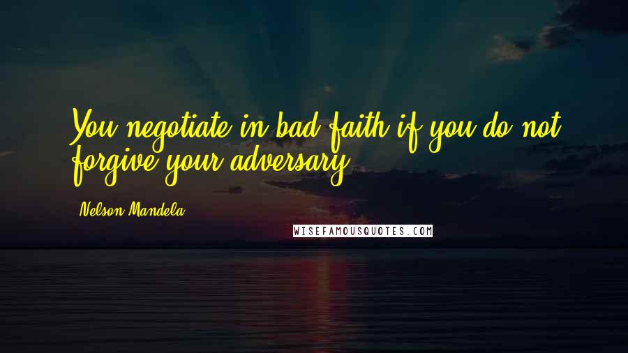 Nelson Mandela Quotes: You negotiate in bad faith if you do not forgive your adversary.