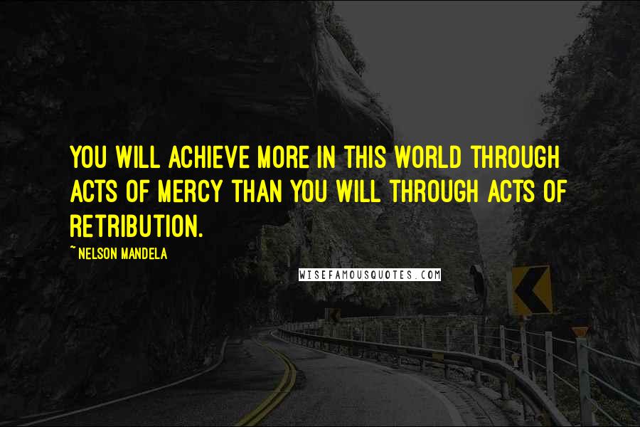 Nelson Mandela Quotes: You will achieve more in this world through acts of mercy than you will through acts of retribution.