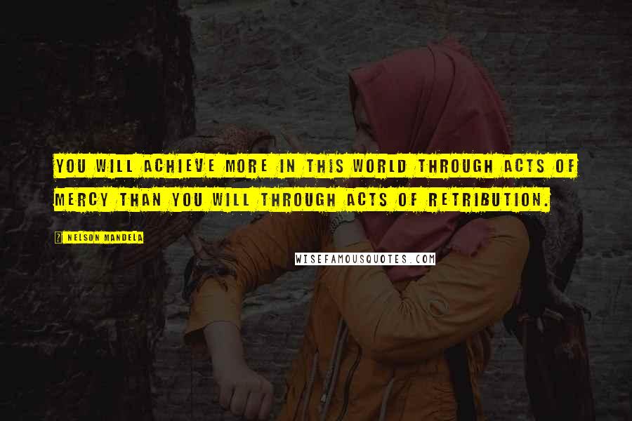 Nelson Mandela Quotes: You will achieve more in this world through acts of mercy than you will through acts of retribution.
