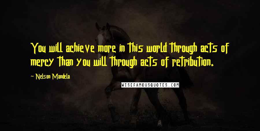 Nelson Mandela Quotes: You will achieve more in this world through acts of mercy than you will through acts of retribution.