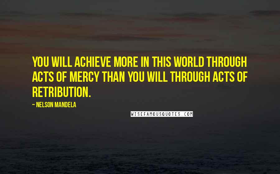 Nelson Mandela Quotes: You will achieve more in this world through acts of mercy than you will through acts of retribution.