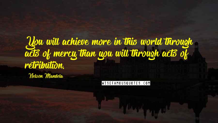 Nelson Mandela Quotes: You will achieve more in this world through acts of mercy than you will through acts of retribution.