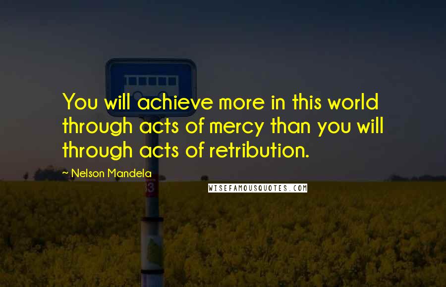 Nelson Mandela Quotes: You will achieve more in this world through acts of mercy than you will through acts of retribution.
