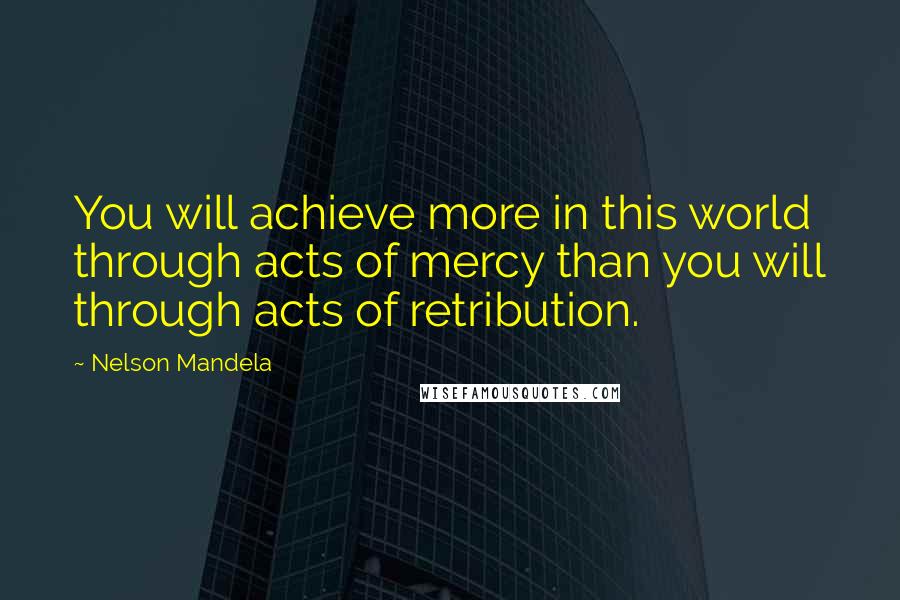 Nelson Mandela Quotes: You will achieve more in this world through acts of mercy than you will through acts of retribution.