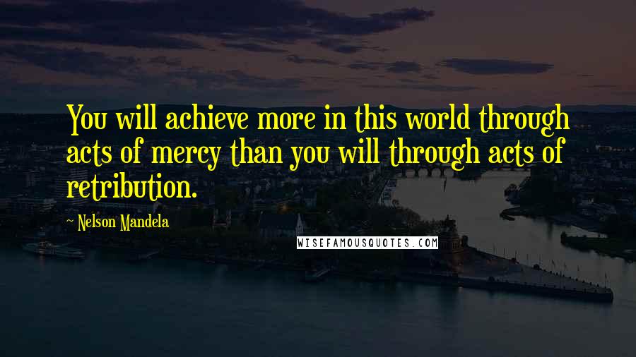 Nelson Mandela Quotes: You will achieve more in this world through acts of mercy than you will through acts of retribution.