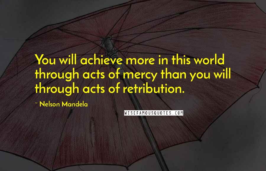 Nelson Mandela Quotes: You will achieve more in this world through acts of mercy than you will through acts of retribution.