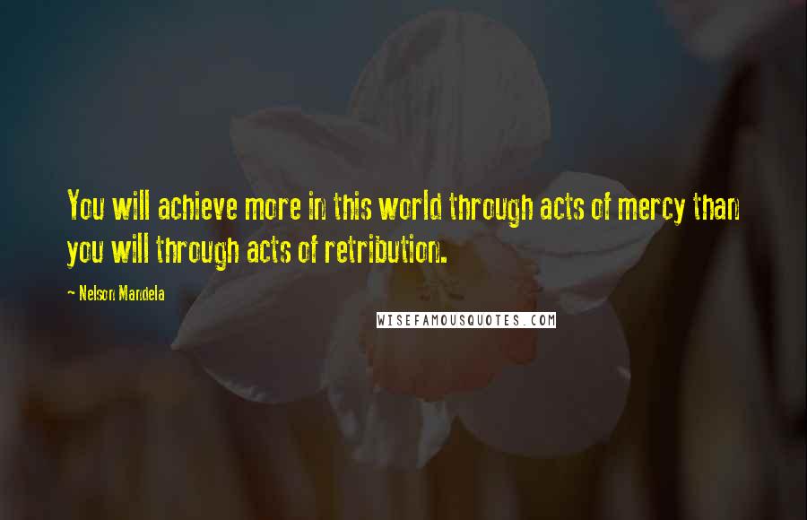 Nelson Mandela Quotes: You will achieve more in this world through acts of mercy than you will through acts of retribution.