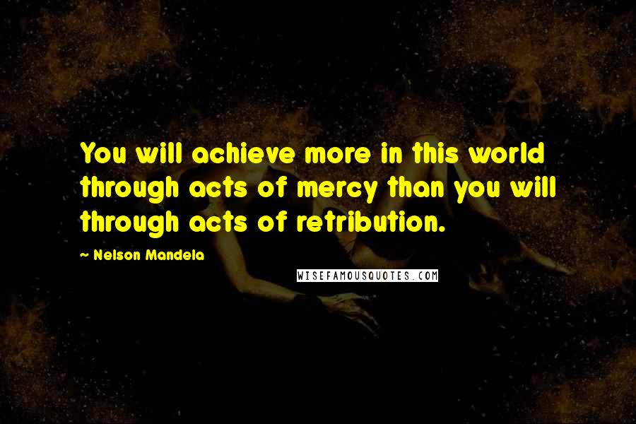 Nelson Mandela Quotes: You will achieve more in this world through acts of mercy than you will through acts of retribution.