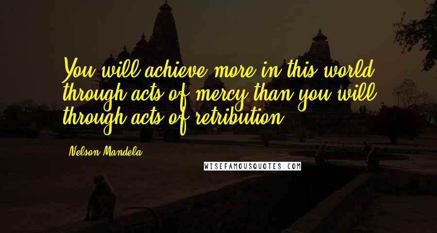 Nelson Mandela Quotes: You will achieve more in this world through acts of mercy than you will through acts of retribution.