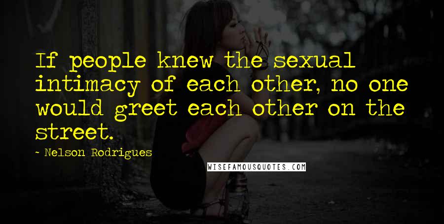 Nelson Rodrigues Quotes: If people knew the sexual intimacy of each other, no one would greet each other on the street.