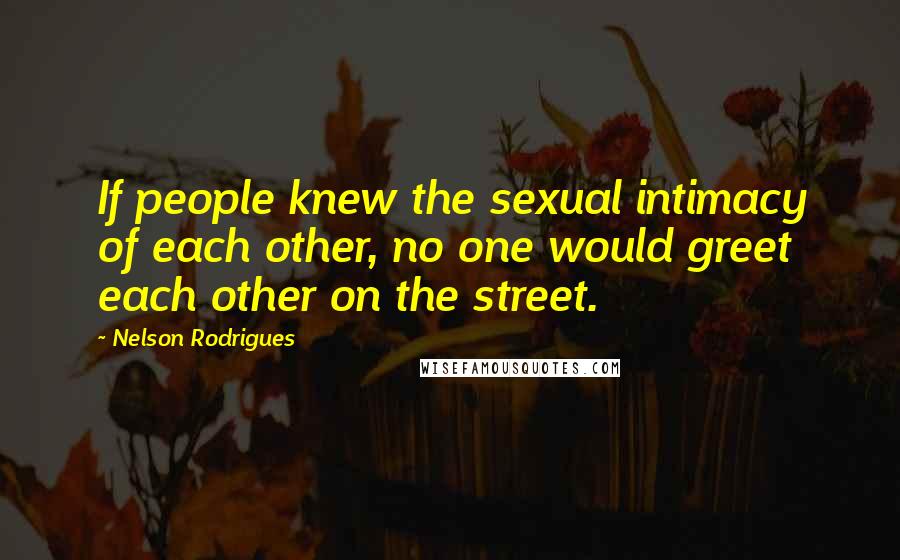 Nelson Rodrigues Quotes: If people knew the sexual intimacy of each other, no one would greet each other on the street.