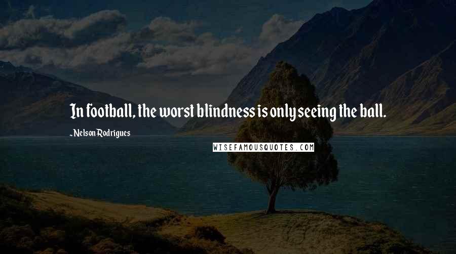 Nelson Rodrigues Quotes: In football, the worst blindness is only seeing the ball.