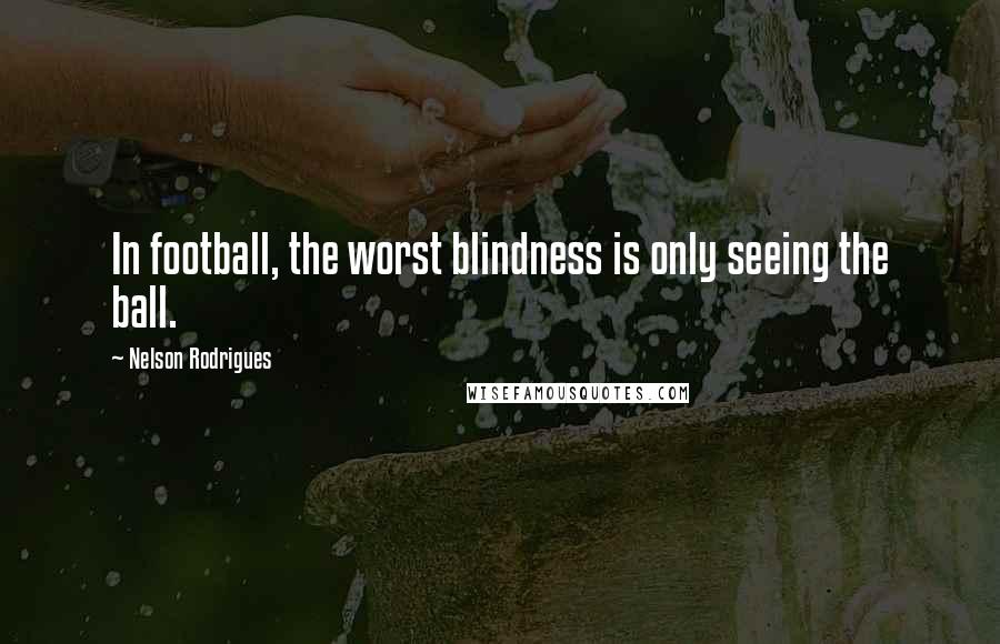 Nelson Rodrigues Quotes: In football, the worst blindness is only seeing the ball.