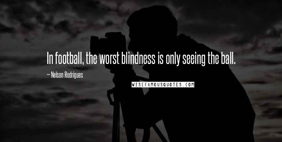 Nelson Rodrigues Quotes: In football, the worst blindness is only seeing the ball.