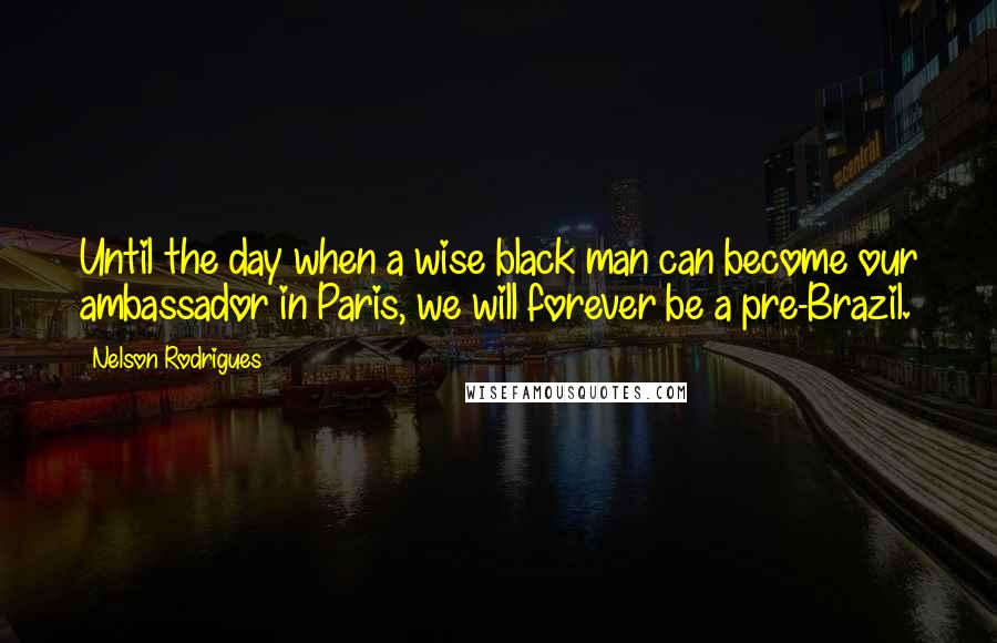 Nelson Rodrigues Quotes: Until the day when a wise black man can become our ambassador in Paris, we will forever be a pre-Brazil.
