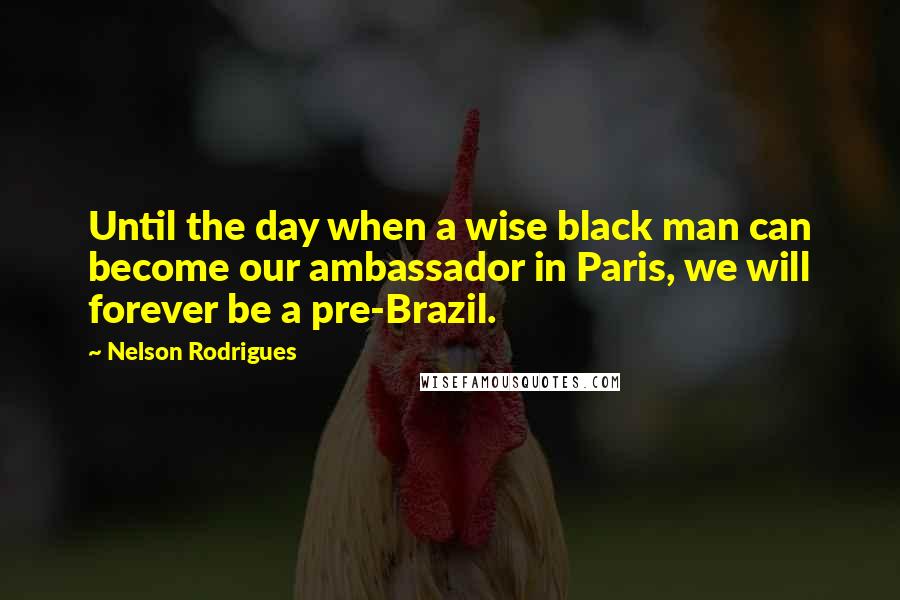 Nelson Rodrigues Quotes: Until the day when a wise black man can become our ambassador in Paris, we will forever be a pre-Brazil.