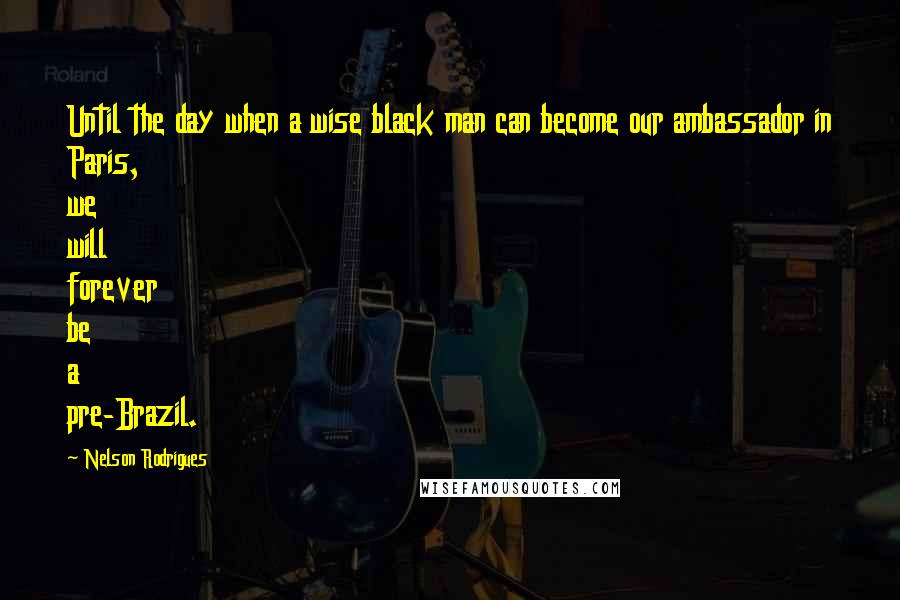 Nelson Rodrigues Quotes: Until the day when a wise black man can become our ambassador in Paris, we will forever be a pre-Brazil.