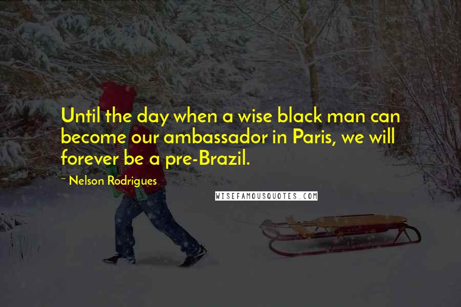 Nelson Rodrigues Quotes: Until the day when a wise black man can become our ambassador in Paris, we will forever be a pre-Brazil.