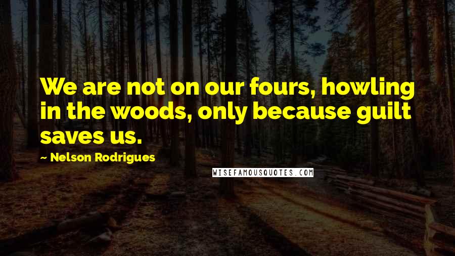 Nelson Rodrigues Quotes: We are not on our fours, howling in the woods, only because guilt saves us.