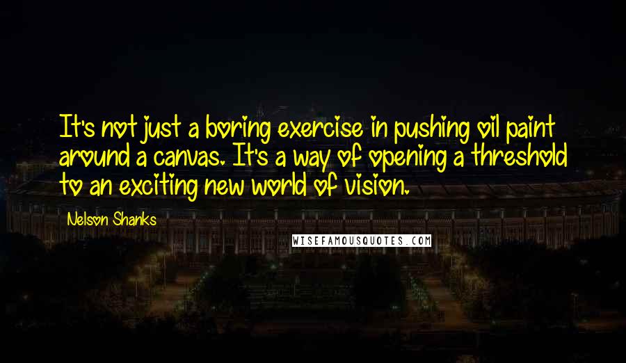 Nelson Shanks Quotes: It's not just a boring exercise in pushing oil paint around a canvas. It's a way of opening a threshold to an exciting new world of vision.