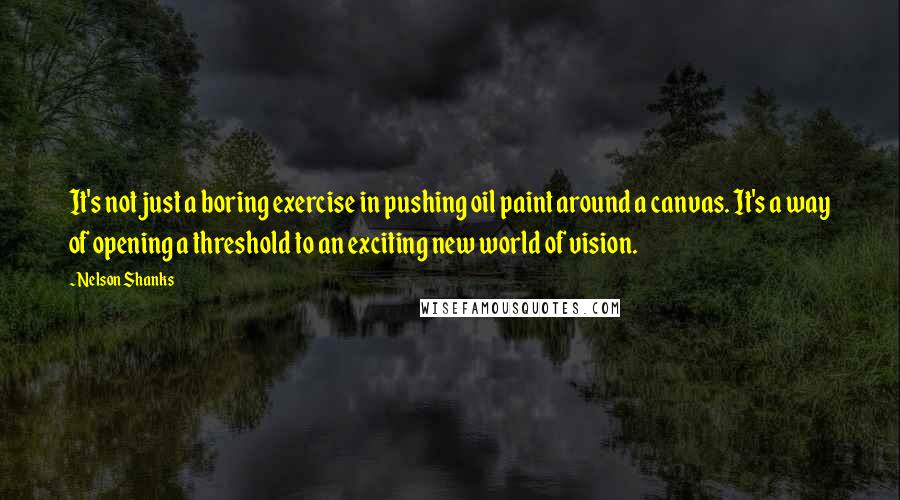 Nelson Shanks Quotes: It's not just a boring exercise in pushing oil paint around a canvas. It's a way of opening a threshold to an exciting new world of vision.
