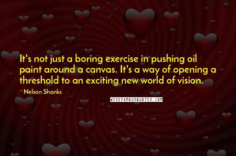 Nelson Shanks Quotes: It's not just a boring exercise in pushing oil paint around a canvas. It's a way of opening a threshold to an exciting new world of vision.