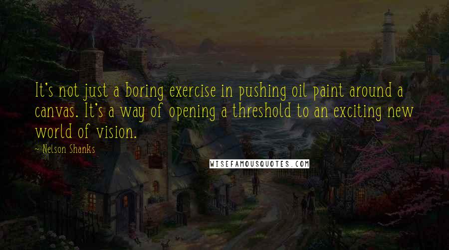 Nelson Shanks Quotes: It's not just a boring exercise in pushing oil paint around a canvas. It's a way of opening a threshold to an exciting new world of vision.